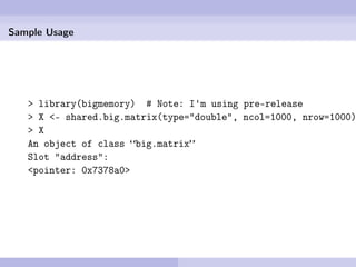 Sample Usage




   > library(bigmemory) # Note: I'm using pre-release
   > X <- shared.big.matrix(type="double", ncol=1000, nrow=1000)
   > X
   An object of class “big.matrix”
   Slot "address":
   <pointer: 0x7378a0>
 