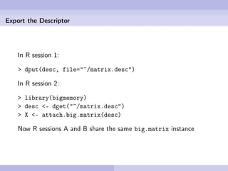 Export the Descriptor




    In R session 1:

    > dput(desc, file="~/matrix.desc")

    In R session 2:

    > library(bigmemory)
    > desc <- dget("~/matrix.desc")
    > X <- attach.big.matrix(desc)

    Now R sessions A and B share the same big.matrix instance
 