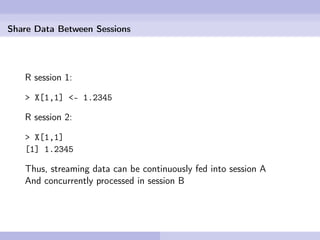 Share Data Between Sessions




   R session 1:

   > X[1,1] <- 1.2345

   R session 2:

   > X[1,1]
   [1] 1.2345

   Thus, streaming data can be continuously fed into session A
   And concurrently processed in session B
 