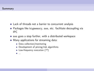 Summary




      Lack of threads not a barrier to concurrent analysis
      Packages like bigmemory, nws, etc. facilitate decoupling via
      IPC
      nws goes a step further, with a distributed workspace
      Many applications for streaming data:
          Data collection/monitoring
          Development of pricing/risk algorithms
          Low-frequency execution (??)
          ...
 