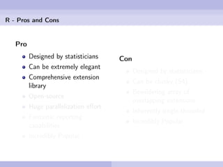 R - Pros and Cons


   Pro
         Designed by statisticians    Con
         Can be extremely elegant
                                            Designed by statisticians
         Comprehensive extension
                                            Can be clunky (S4)
         library
                                            Bewildering array of
         Open-source
                                            overlapping extensions
         Huge parallelization eﬀort
                                            Inherently single-threaded
         Fantastic reporting
                                            Incredibly Popular
         capabilities
         Incredibly Popular
 