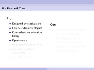 R - Pros and Cons


   Pro
         Designed by statisticians    Con
         Can be extremely elegant
                                            Designed by statisticians
         Comprehensive extension
                                            Can be clunky (S4)
         library
                                            Bewildering array of
         Open-source
                                            overlapping extensions
         Huge parallelization eﬀort
                                            Inherently single-threaded
         Fantastic reporting
                                            Incredibly Popular
         capabilities
         Incredibly Popular
 