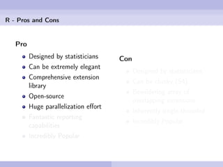R - Pros and Cons


   Pro
         Designed by statisticians    Con
         Can be extremely elegant
                                            Designed by statisticians
         Comprehensive extension
                                            Can be clunky (S4)
         library
                                            Bewildering array of
         Open-source
                                            overlapping extensions
         Huge parallelization eﬀort
                                            Inherently single-threaded
         Fantastic reporting
                                            Incredibly Popular
         capabilities
         Incredibly Popular
 