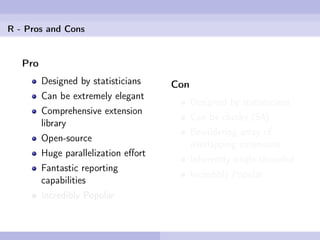 R - Pros and Cons


   Pro
         Designed by statisticians    Con
         Can be extremely elegant
                                            Designed by statisticians
         Comprehensive extension
                                            Can be clunky (S4)
         library
                                            Bewildering array of
         Open-source
                                            overlapping extensions
         Huge parallelization eﬀort
                                            Inherently single-threaded
         Fantastic reporting
                                            Incredibly Popular
         capabilities
         Incredibly Popular
 