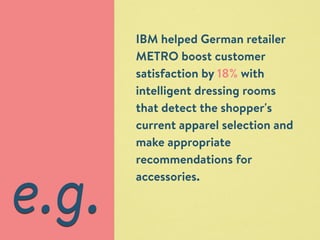 IBM helped German retailer 
METRO boost customer 
satisfaction by 18% with 
intelligent dressing rooms 
that detect the shopper's 
current apparel selection and 
make appropriate 
recommendations for 
accessories. e.g. 
 