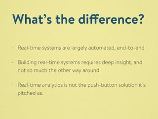 What’s the difference? 
• Real-time systems are largely automated, end-to-end. 
• Building real-time systems requires deep insight, and 
not so much the other way around. 
• Real-time analytics is not the push-button solution it’s 
pitched as. 
 