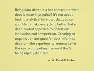 Being data-driven is a hot phrase: but what 
does it mean in practice? It’s not about 
finding analytical fairy dust that you can 
sprinkle to make everything better, but a 
deep-rooted approach to operations, 
innovation and competition. Creating an 
organization designed for data-informed 
decision—the experimental enterprise—is 
the key to competing in a world that’s 
being rapidly digitized. 
— Edd Dumbill, Forbes 
 