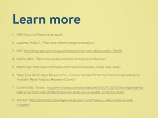 Learn more 
1. PSFK Future of Retail trend report. 
2. Laplante, Phillip A. “Real-time systems design and analysis.” 
3. SAP: http://blogs.sap.com/innovation/analytics/real-time-data-analytics-09636 
4. Barlow, Mike. “Real-time big data analytics: emerging architecture.” 
5. Infochimps: http://www.infochimps.com/resources/koupon-media-case-study/ 
6. “Real-Time Retail: Rapid Response to Consumer Demand” from the International Institute for 
Analytics’ Retail Analytics Research Council. 
7. Dumbill, Edd. Forbes. http://www.forbes.com/sites/edddumbill/2014/02/05/the-experimental-enterprise/? 
imm_mid=0b76e4&cmp=em-strata-na-na-newsltr_20140212_direct 
8. Real talk: http://grantland.com/hollywood-prospectus/rethinking-r-kelly-a-fans-second-thoughts/ 
 