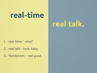 real talk. 
real-time 
1. real-time - what? 
2. real talk - look, baby. 
3. Nordstrom - real good. 
 