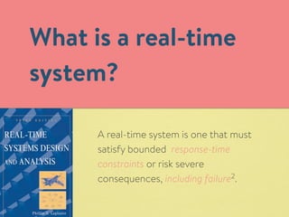What is a real-time 
system? 
A real-time system is one that must 
satisfy bounded response-time 
constraints or risk severe 
consequences, including failure2. 
 