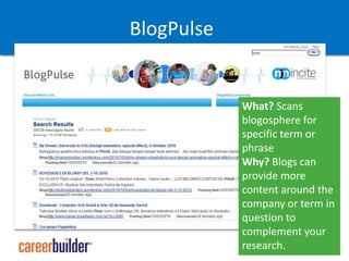 Why? A compiled source for information can give you more content for your own efforts or tips for making a more informed call when you need itBlogPulseWhat? Scans blogosphere for specific term or phraseWhy? Blogs can provide more content around the company or term in question to complement your research.