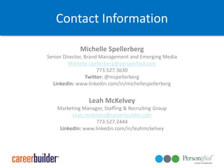 Contact InformationMichelle SpellerbergSenior Director, Brand Management and Emerging MediaMichelle.spellerberg@personified.com773.527.3630Twitter: @mspellerbergLinkedIn: www.linkedin.com/in/michellespellerbergLeah McKelveyMarketing Manager, Staffing & Recruiting GroupLeah.mckelvey@careerbuilder.com773.527.2444LinkedIn: www.linkedin.com/in/leahmckelvey