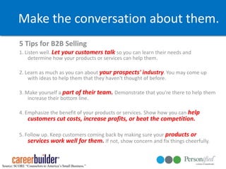 Make the conversation about them.5 Tips for B2B Selling 1. Listen well. Let your customers talk so you can learn their needs and determine how your products or services can help them. 2. Learn as much as you can about your prospects' industry. You may come up with ideas to help them that they haven't thought of before. 3. Make yourself a part of their team. Demonstrate that you're there to help them increase their bottom line. 4. Emphasize the benefit of your products or services. Show how you can help customers cut costs, increase profits, or beat the competition.5. Follow up. Keep customers coming back by making sure your products or services work well for them. If not, show concern and fix things cheerfully. Source: SCORE “Counselors to America’s Small Business.”