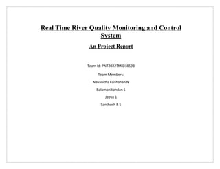 Real Time River Quality Monitoring and Control
System
An Project Report
Team Id: PNT2022TMID38593
Team Members:
Navanitha Krishanan N
Balamanikandan S
Jeeva S
Santhosh B S
 