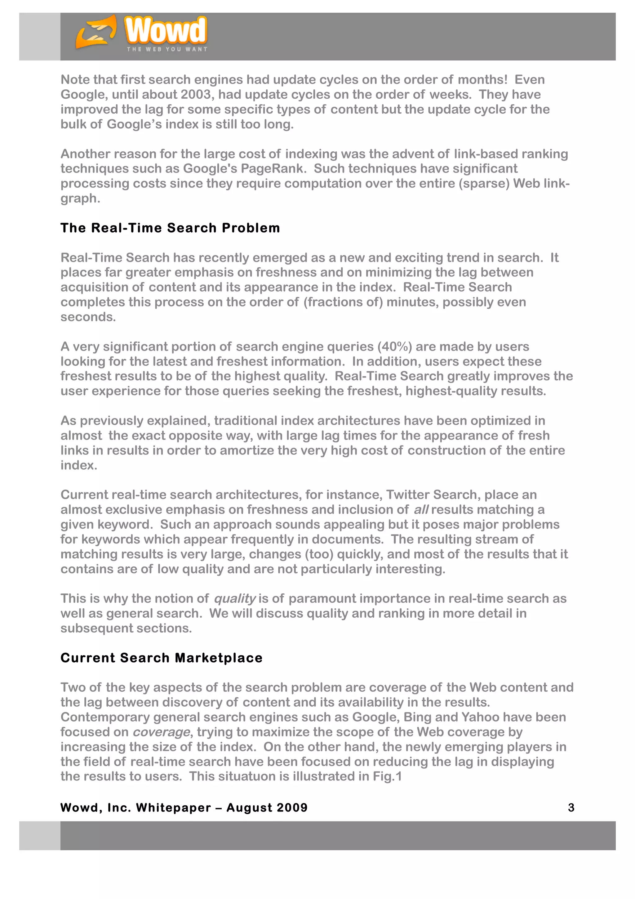 Note that first search engines had update cycles on the order of months! Even
Google, until about 2003, had update cycles on the order of weeks. They have
improved the lag for some specific types of content but the update cycle for the
bulk of Google’s index is still too long.

Another reason for the large cost of indexing was the advent of link-based ranking
techniques such as Google's PageRank. Such techniques have significant
processing costs since they require computation over the entire (sparse) Web link-
graph.

The Real-Time Search Problem

Real-Time Search has recently emerged as a new and exciting trend in search. It
places far greater emphasis on freshness and on minimizing the lag between
acquisition of content and its appearance in the index. Real-Time Search
completes this process on the order of (fractions of) minutes, possibly even
seconds.

A very significant portion of search engine queries (40%) are made by users
looking for the latest and freshest information. In addition, users expect these
freshest results to be of the highest quality. Real-Time Search greatly improves the
user experience for those queries seeking the freshest, highest-quality results.

As previously explained, traditional index architectures have been optimized in
almost the exact opposite way, with large lag times for the appearance of fresh
links in results in order to amortize the very high cost of construction of the entire
index.

Current real-time search architectures, for instance, Twitter Search, place an
almost exclusive emphasis on freshness and inclusion of all results matching a
given keyword. Such an approach sounds appealing but it poses major problems
for keywords which appear frequently in documents. The resulting stream of
matching results is very large, changes (too) quickly, and most of the results that it
contains are of low quality and are not particularly interesting.

This is why the notion of quality is of paramount importance in real-time search as
well as general search. We will discuss quality and ranking in more detail in
subsequent sections.

Current Search Marketplace

Two of the key aspects of the search problem are coverage of the Web content and
the lag between discovery of content and its availability in the results.
Contemporary general search engines such as Google, Bing and Yahoo have been
focused on coverage, trying to maximize the scope of the Web coverage by
increasing the size of the index. On the other hand, the newly emerging players in
the field of real-time search have been focused on reducing the lag in displaying
the results to users. This situatuon is illustrated in Fig.1

Wowd, Inc. W hitepaper – August 2009                                                     3
 