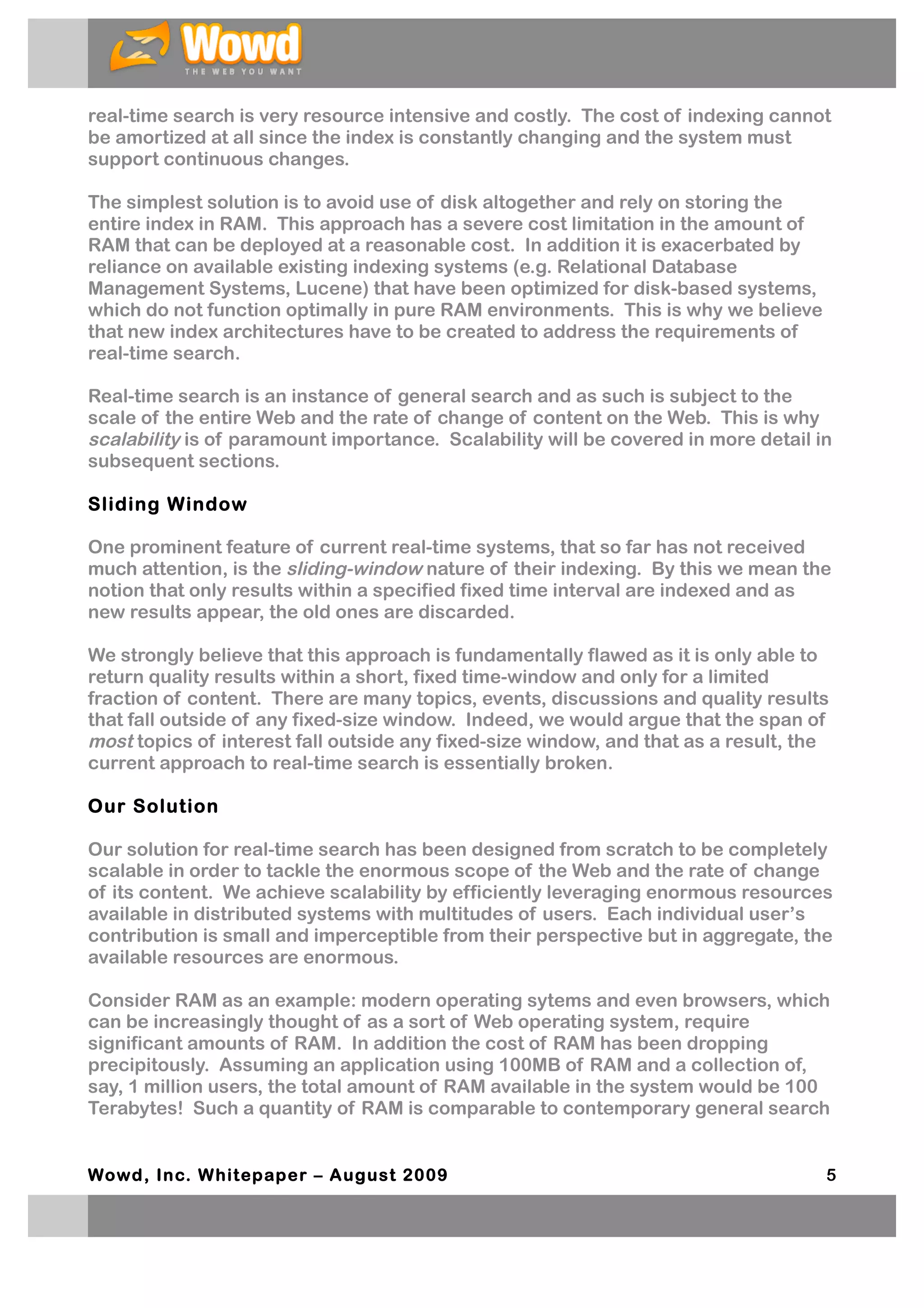 real-time search is very resource intensive and costly. The cost of indexing cannot
be amortized at all since the index is constantly changing and the system must
support continuous changes.

The simplest solution is to avoid use of disk altogether and rely on storing the
entire index in RAM. This approach has a severe cost limitation in the amount of
RAM that can be deployed at a reasonable cost. In addition it is exacerbated by
reliance on available existing indexing systems (e.g. Relational Database
Management Systems, Lucene) that have been optimized for disk-based systems,
which do not function optimally in pure RAM environments. This is why we believe
that new index architectures have to be created to address the requirements of
real-time search.

Real-time search is an instance of general search and as such is subject to the
scale of the entire Web and the rate of change of content on the Web. This is why
scalability is of paramount importance. Scalability will be covered in more detail in
subsequent sections.

Sliding Window

One prominent feature of current real-time systems, that so far has not received
much attention, is the sliding-window nature of their indexing. By this we mean the
notion that only results within a specified fixed time interval are indexed and as
new results appear, the old ones are discarded.

We strongly believe that this approach is fundamentally flawed as it is only able to
return quality results within a short, fixed time-window and only for a limited
fraction of content. There are many topics, events, discussions and quality results
that fall outside of any fixed-size window. Indeed, we would argue that the span of
most topics of interest fall outside any fixed-size window, and that as a result, the
current approach to real-time search is essentially broken.

Our Solution

Our solution for real-time search has been designed from scratch to be completely
scalable in order to tackle the enormous scope of the Web and the rate of change
of its content. We achieve scalability by efficiently leveraging enormous resources
available in distributed systems with multitudes of users. Each individual user’s
contribution is small and imperceptible from their perspective but in aggregate, the
available resources are enormous.

Consider RAM as an example: modern operating sytems and even browsers, which
can be increasingly thought of as a sort of Web operating system, require
significant amounts of RAM. In addition the cost of RAM has been dropping
precipitously. Assuming an application using 100MB of RAM and a collection of,
say, 1 million users, the total amount of RAM available in the system would be 100
Terabytes! Such a quantity of RAM is comparable to contemporary general search


Wowd, Inc. W hitepaper – August 2009                                                5
 