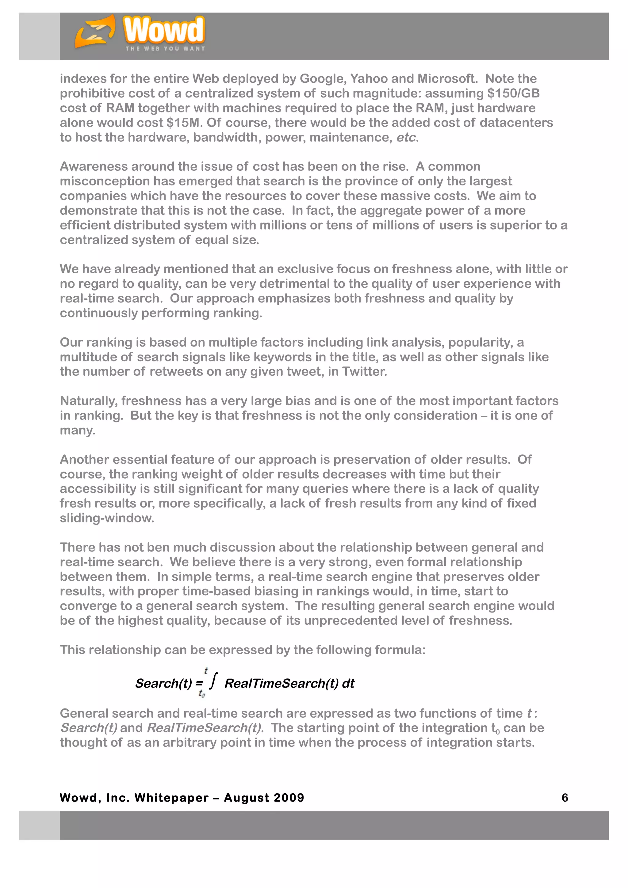 indexes for the entire Web deployed by Google, Yahoo and Microsoft. Note the
prohibitive cost of a centralized system of such magnitude: assuming $150/GB
cost of RAM together with machines required to place the RAM, just hardware
alone would cost $15M. Of course, there would be the added cost of datacenters
to host the hardware, bandwidth, power, maintenance, etc.

Awareness around the issue of cost has been on the rise. A common
misconception has emerged that search is the province of only the largest
companies which have the resources to cover these massive costs. We aim to
demonstrate that this is not the case. In fact, the aggregate power of a more
efficient distributed system with millions or tens of millions of users is superior to a
centralized system of equal size.

We have already mentioned that an exclusive focus on freshness alone, with little or
no regard to quality, can be very detrimental to the quality of user experience with
real-time search. Our approach emphasizes both freshness and quality by
continuously performing ranking.

Our ranking is based on multiple factors including link analysis, popularity, a
multitude of search signals like keywords in the title, as well as other signals like
the number of retweets on any given tweet, in Twitter.

Naturally, freshness has a very large bias and is one of the most important factors
in ranking. But the key is that freshness is not the only consideration – it is one of
many.

Another essential feature of our approach is preservation of older results. Of
course, the ranking weight of older results decreases with time but their
accessibility is still significant for many queries where there is a lack of quality
fresh results or, more specifically, a lack of fresh results from any kind of fixed
sliding-window.

There has not ben much discussion about the relationship between general and
real-time search. We believe there is a very strong, even formal relationship
between them. In simple terms, a real-time search engine that preserves older
results, with proper time-based biasing in rankings would, in time, start to
converge to a general search system. The resulting general search engine would
be of the highest quality, because of its unprecedented level of freshness.

This relationship can be expressed by the following formula:

             Search(t) =   ∫   RealTimeSearch(t) dt

General search and real-time search are expressed as two functions of time t :
Search(t) and RealTimeSearch(t). The starting point of the integration t0 can be
thought of as an arbitrary point in time when the process of integration starts.



Wowd, Inc. W hitepaper – August 2009                                                     6
 