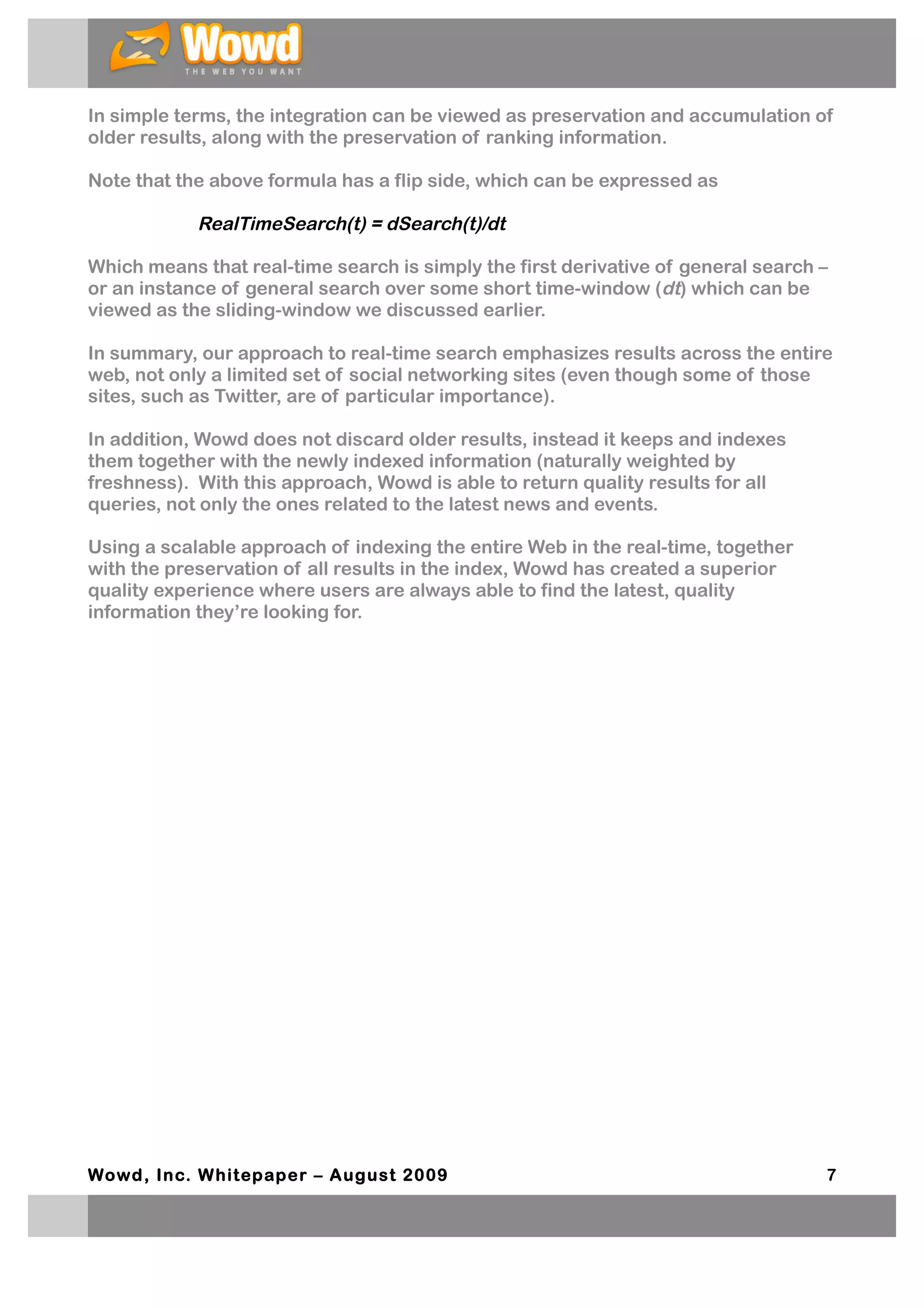 In simple terms, the integration can be viewed as preservation and accumulation of
older results, along with the preservation of ranking information.

Note that the above formula has a flip side, which can be expressed as

            RealTimeSearch(t) = dSearch(t)/dt

Which means that real-time search is simply the first derivative of general search –
or an instance of general search over some short time-window (dt) which can be
viewed as the sliding-window we discussed earlier.

In summary, our approach to real-time search emphasizes results across the entire
web, not only a limited set of social networking sites (even though some of those
sites, such as Twitter, are of particular importance).

In addition, Wowd does not discard older results, instead it keeps and indexes
them together with the newly indexed information (naturally weighted by
freshness). With this approach, Wowd is able to return quality results for all
queries, not only the ones related to the latest news and events.

Using a scalable approach of indexing the entire Web in the real-time, together
with the preservation of all results in the index, Wowd has created a superior
quality experience where users are always able to find the latest, quality
information they’re looking for.




Wowd, Inc. W hitepaper – August 2009                                               7
 