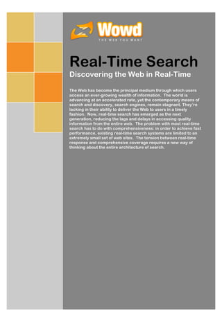Real-Time Search
Discovering the Web in Real-Time

The Web has become the principal medium through which users
access an ever-growing wealth of information. The world is
advancing at an accelerated rate, yet the contemporary means of
search and discovery, search engines, remain stagnant. They’re
lacking in their ability to deliver the Web to users in a timely
fashion. Now, real-time search has emerged as the next
generation, reducing the lags and delays in accessing quality
information from the entire web. The problem with most real-time
search has to do with comprehensiveness: in order to achieve fast
performance, existing real-time search systems are limited to an
extremely small set of web sites. The tension between real-time
response and comprehensive coverage requires a new way of
thinking about the entire architecture of search.
 