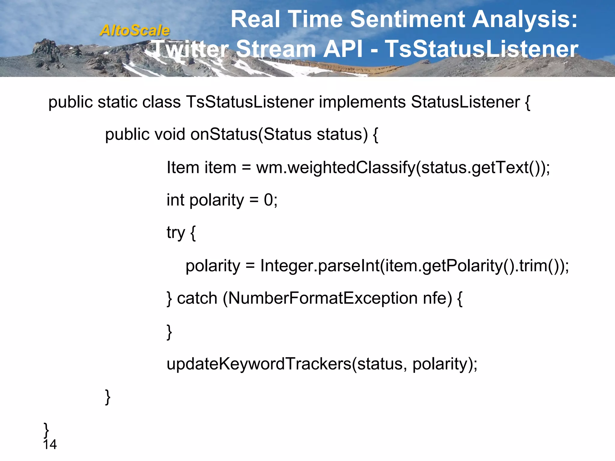 AltoScale
                    Real Time Sentiment Analysis:
             Twitter Stream API - TsStatusListener

public static class TsStatusListener implements StatusListener {
       public void onStatus(Status status) {
               Item item = wm.weightedClassify(status.getText());
               int polarity = 0;
               try {
                   polarity = Integer.parseInt(item.getPolarity().trim());
               } catch (NumberFormatException nfe) {
               }
               updateKeywordTrackers(status, polarity);
       }
}
14
 