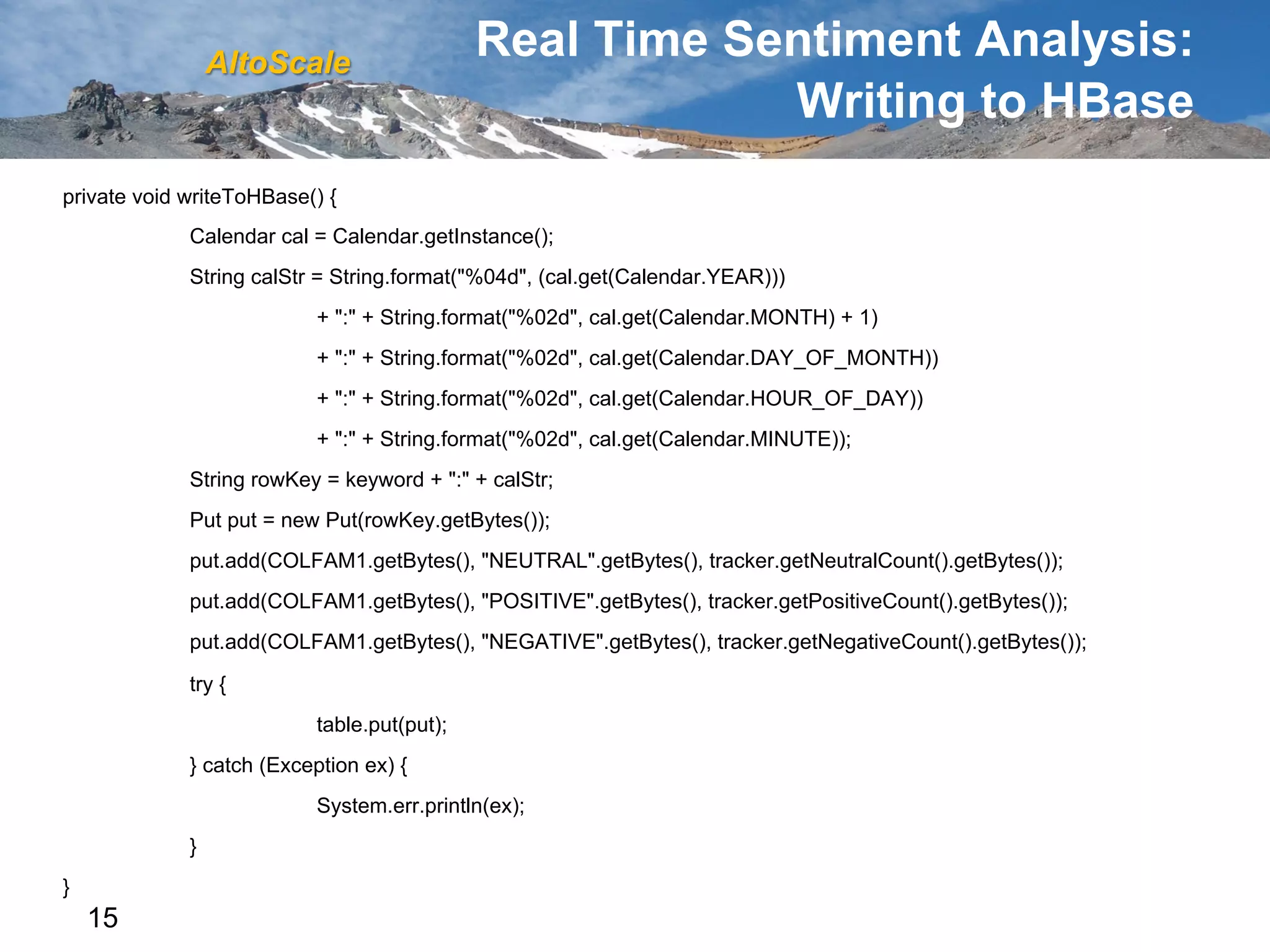 AltoScale
                                             Real Time Sentiment Analysis:
                                                         Writing to HBase
private void writeToHBase() {
             Calendar cal = Calendar.getInstance();
             String calStr = String.format("%04d", (cal.get(Calendar.YEAR)))
                           + ":" + String.format("%02d", cal.get(Calendar.MONTH) + 1)
                           + ":" + String.format("%02d", cal.get(Calendar.DAY_OF_MONTH))
                           + ":" + String.format("%02d", cal.get(Calendar.HOUR_OF_DAY))
                           + ":" + String.format("%02d", cal.get(Calendar.MINUTE));
             String rowKey = keyword + ":" + calStr;
             Put put = new Put(rowKey.getBytes());
             put.add(COLFAM1.getBytes(), "NEUTRAL".getBytes(), tracker.getNeutralCount().getBytes());
             put.add(COLFAM1.getBytes(), "POSITIVE".getBytes(), tracker.getPositiveCount().getBytes());
             put.add(COLFAM1.getBytes(), "NEGATIVE".getBytes(), tracker.getNegativeCount().getBytes());

             try {
                           table.put(put);
             } catch (Exception ex) {
                           System.err.println(ex);
             }
}
    15
 