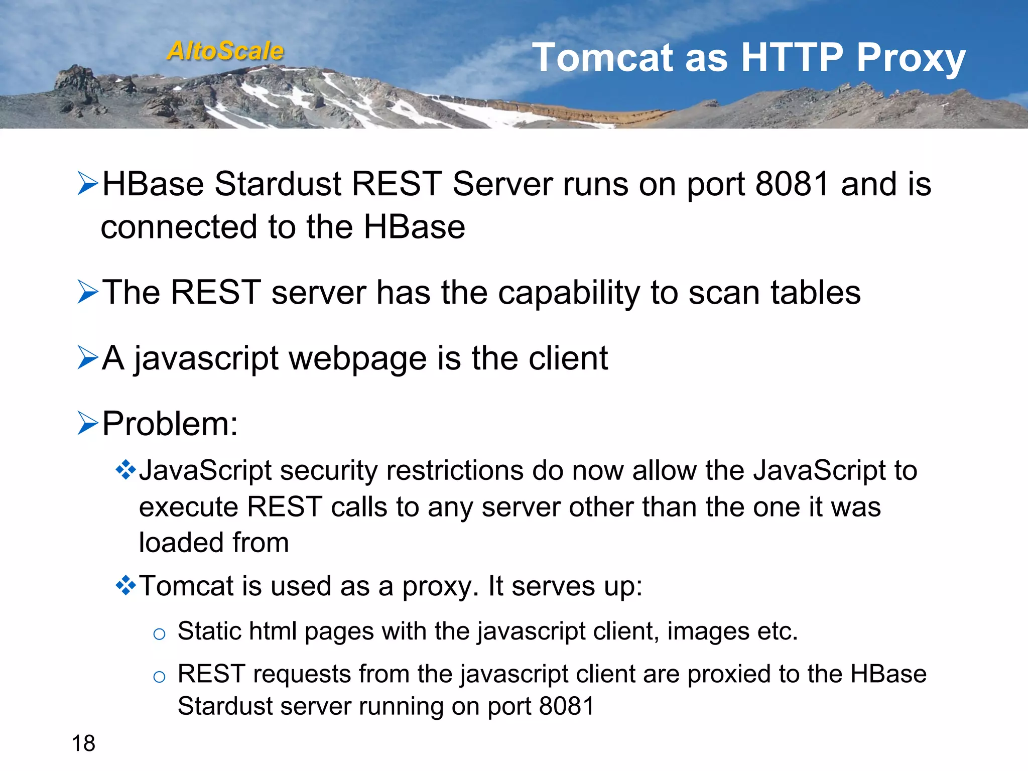 AltoScale                         Tomcat as HTTP Proxy


Ø HBase Stardust REST Server runs on port 8081 and is
  connected to the HBase
Ø The REST server has the capability to scan tables
Ø A javascript webpage is the client
Ø Problem:
     v JavaScript security restrictions do now allow the JavaScript to
        execute REST calls to any server other than the one it was
        loaded from
     v Tomcat is used as a proxy. It serves up:
        o  Static html pages with the javascript client, images etc.
        o  REST requests from the javascript client are proxied to the HBase
           Stardust server running on port 8081
18
 
