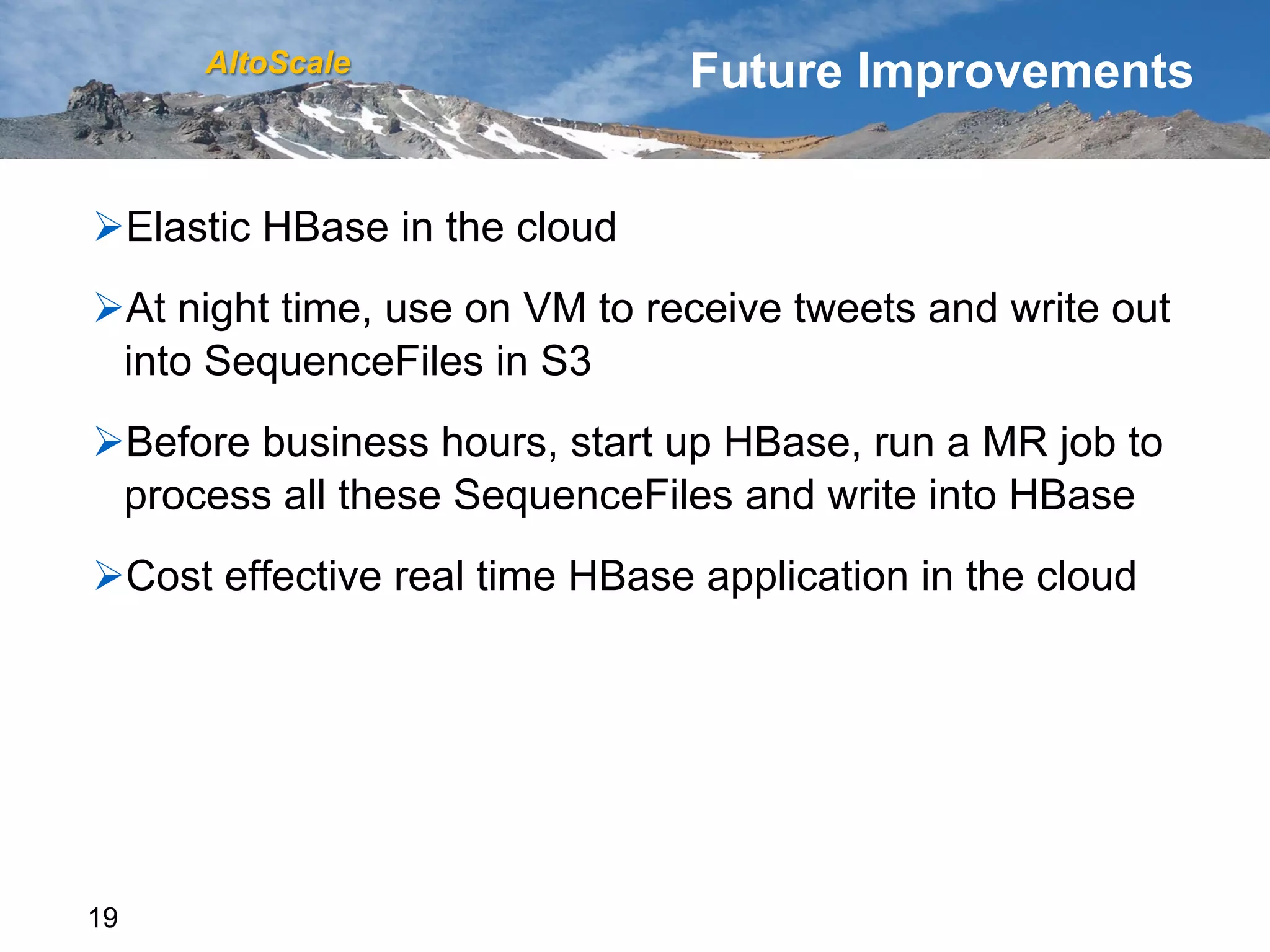 AltoScale                  Future Improvements


Ø Elastic HBase in the cloud
Ø At night time, use on VM to receive tweets and write out
  into SequenceFiles in S3
Ø Before business hours, start up HBase, run a MR job to
  process all these SequenceFiles and write into HBase
Ø Cost effective real time HBase application in the cloud




19
 