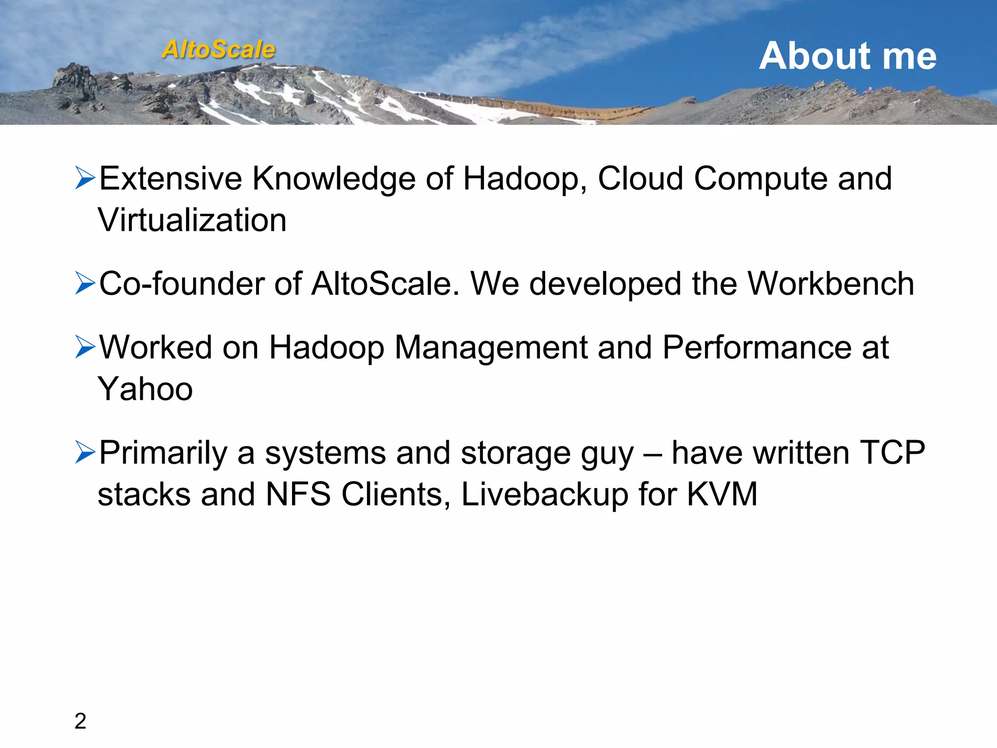 AltoScale                               About me


Ø Extensive Knowledge of Hadoop, Cloud Compute and
  Virtualization
Ø Co-founder of AltoScale. We developed the Workbench
Ø Worked on Hadoop Management and Performance at
  Yahoo
Ø Primarily a systems and storage guy – have written TCP
  stacks and NFS Clients, Livebackup for KVM




2
 