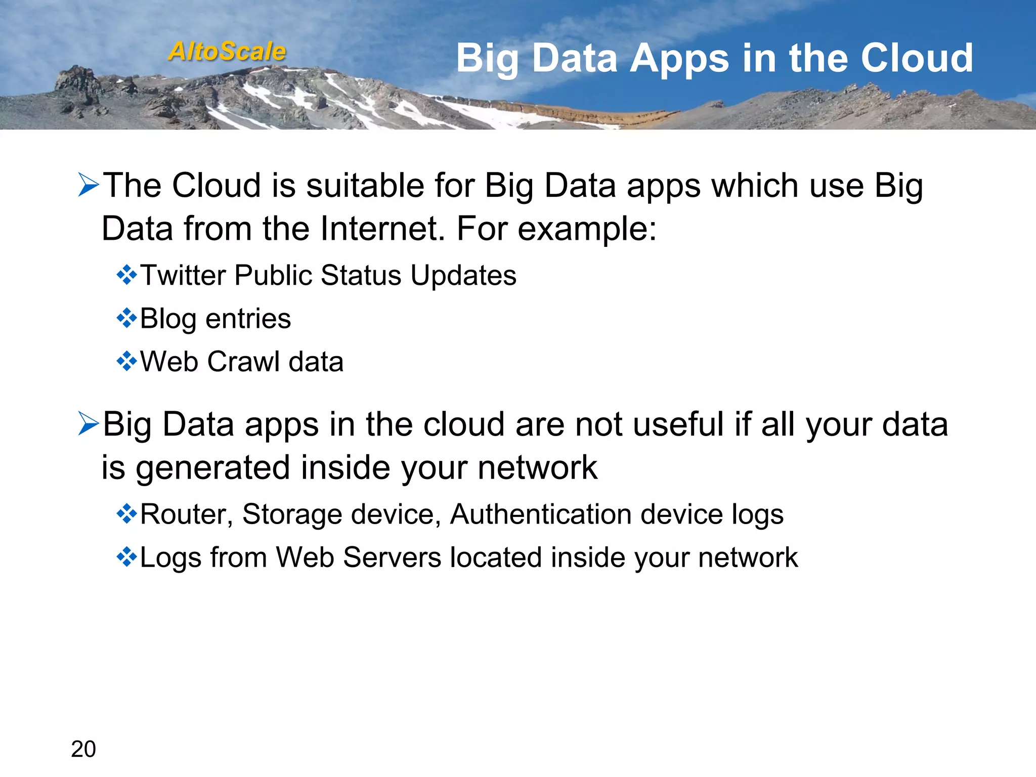 AltoScale              Big Data Apps in the Cloud


Ø The Cloud is suitable for Big Data apps which use Big
  Data from the Internet. For example:
     v Twitter Public Status Updates
     v Blog entries
     v Web Crawl data

Ø Big Data apps in the cloud are not useful if all your data
  is generated inside your network
     v Router, Storage device, Authentication device logs
     v Logs from Web Servers located inside your network




20
 
