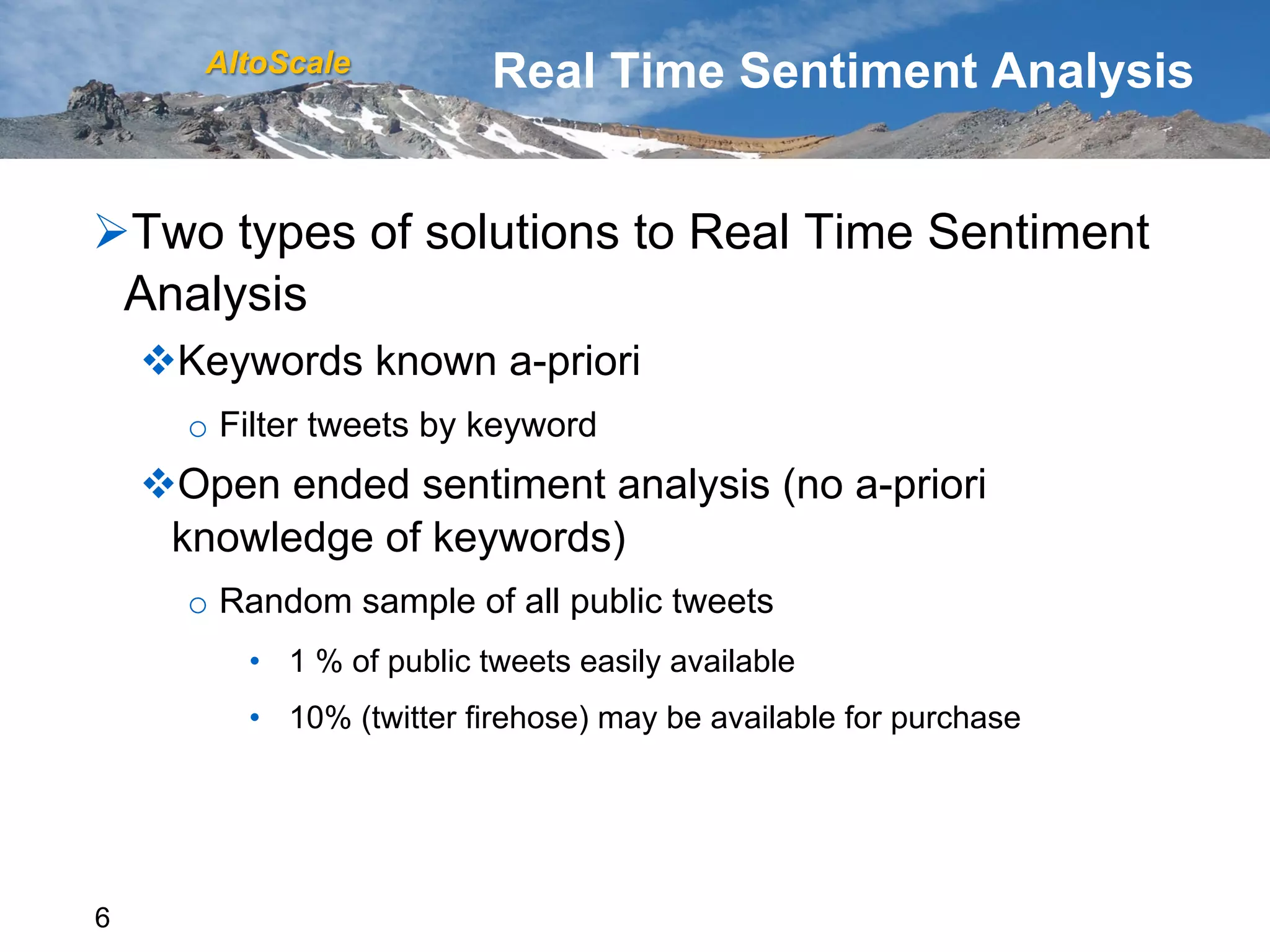 AltoScale           Real Time Sentiment Analysis


Ø Two types of solutions to Real Time Sentiment
  Analysis
    v Keywords known a-priori
      o  Filter tweets by keyword
    v Open ended sentiment analysis (no a-priori
      knowledge of keywords)
      o  Random sample of all public tweets
          •  1 % of public tweets easily available
          •  10% (twitter firehose) may be available for purchase




6
 