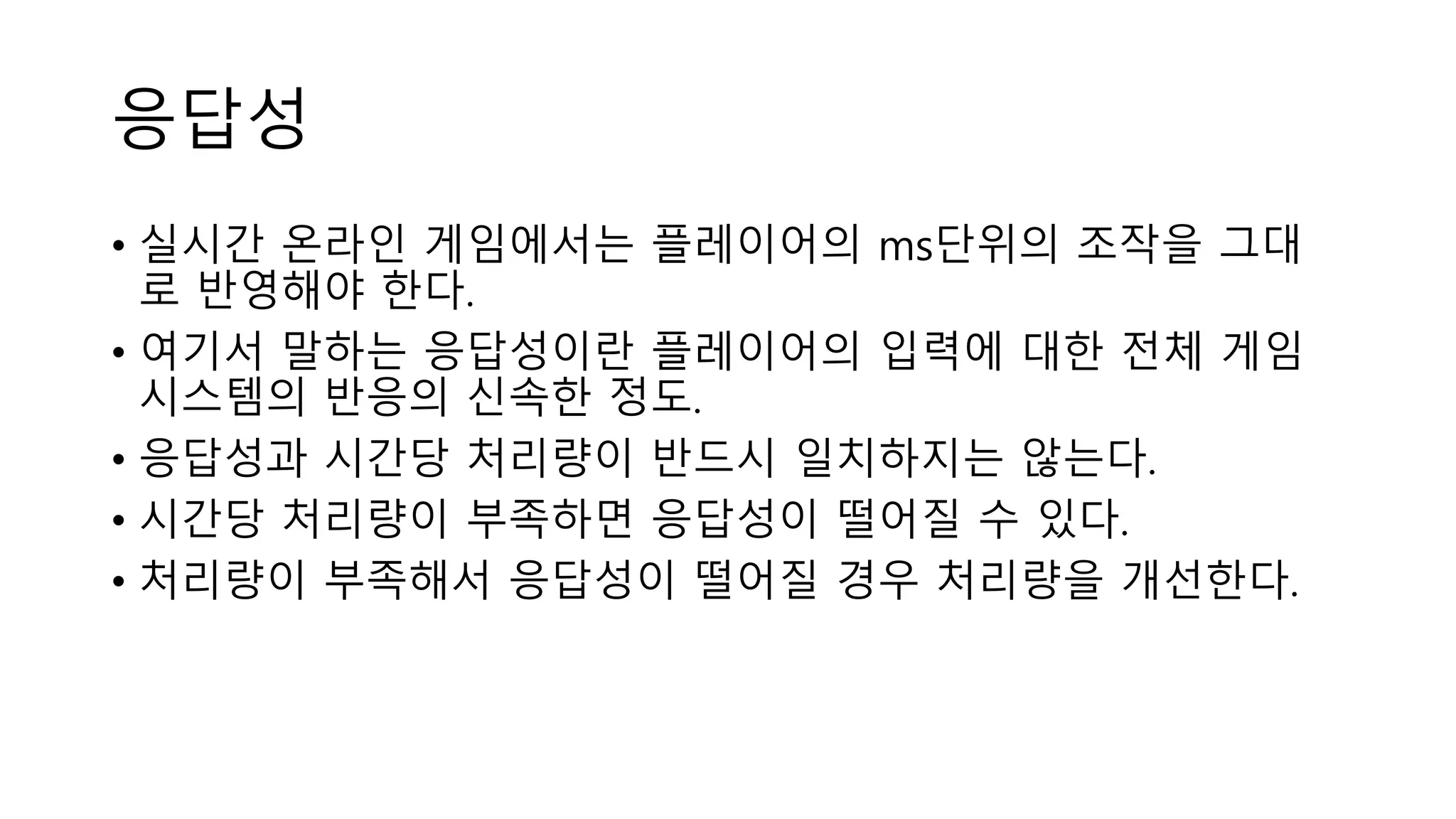 응답성
• 실시간 온라인 게임에서는 플레이어의 ms단위의 조작을 그대
로 반영해야 한다.
• 여기서 말하는 응답성이란 플레이어의 입력에 대한 전체 게임
시스템의 반응의 신속한 정도.
• 응답성과 시간당 처리량이 반드시 일치하지는 않는다.
• 시간당 처리량이 부족하면 응답성이 떨어질 수 있다.
• 처리량이 부족해서 응답성이 떨어질 경우 처리량을 개선한다.
 