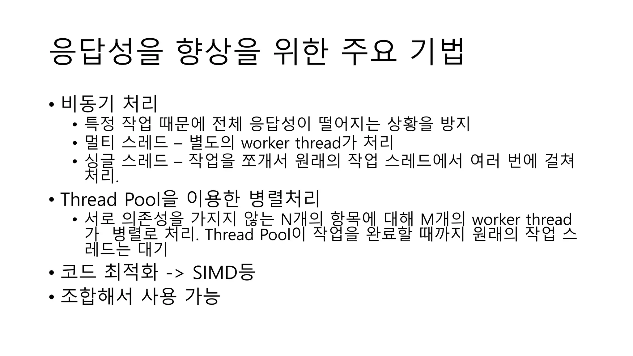 응답성을 향상을 위한 주요 기법
• 비동기 처리
• 특정 작업 때문에 전체 응답성이 떨어지는 상황을 방지
• 멀티 스레드 – 별도의 worker thread가 처리
• 싱글 스레드 – 작업을 쪼개서 원래의 작업 스레드에서 여러 번에 걸쳐
처리.
• Thread Pool을 이용한 병렬처리
• 서로 의존성을 가지지 않는 N개의 항목에 대해 M개의 worker thread
가 병렬로 처리. Thread Pool이 작업을 완료할 때까지 원래의 작업 스
레드는 대기
• 코드 최적화 -> SIMD등
• 조합해서 사용 가능
 