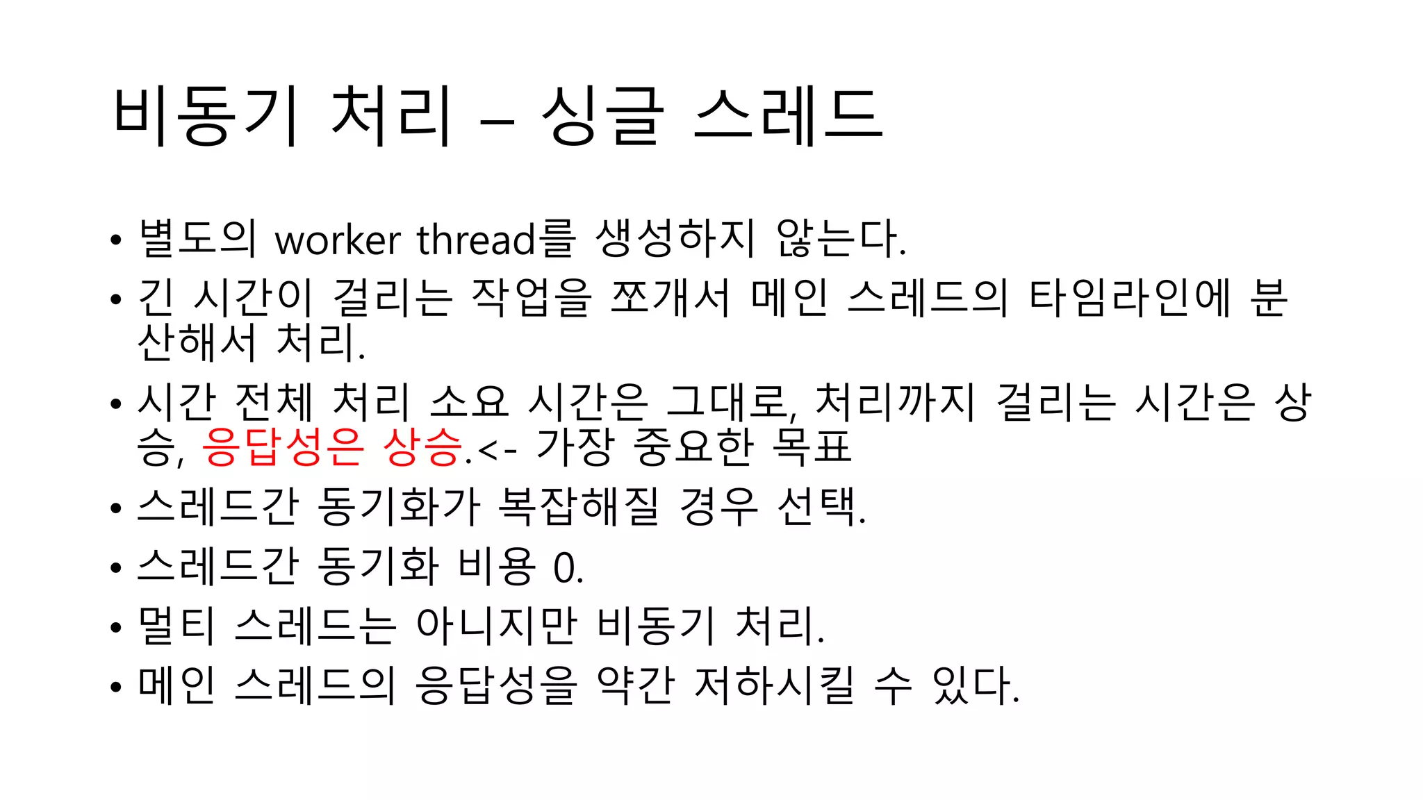 비동기 처리 – 싱글 스레드
• 별도의 worker thread를 생성하지 않는다.
• 긴 시간이 걸리는 작업을 쪼개서 메인 스레드의 타임라인에 분
산해서 처리.
• 시간 전체 처리 소요 시간은 그대로, 처리까지 걸리는 시간은 상
승, 응답성은 상승.<- 가장 중요한 목표
• 스레드간 동기화가 복잡해질 경우 선택.
• 스레드간 동기화 비용 0.
• 멀티 스레드는 아니지만 비동기 처리.
• 메인 스레드의 응답성을 약간 저하시킬 수 있다.
 