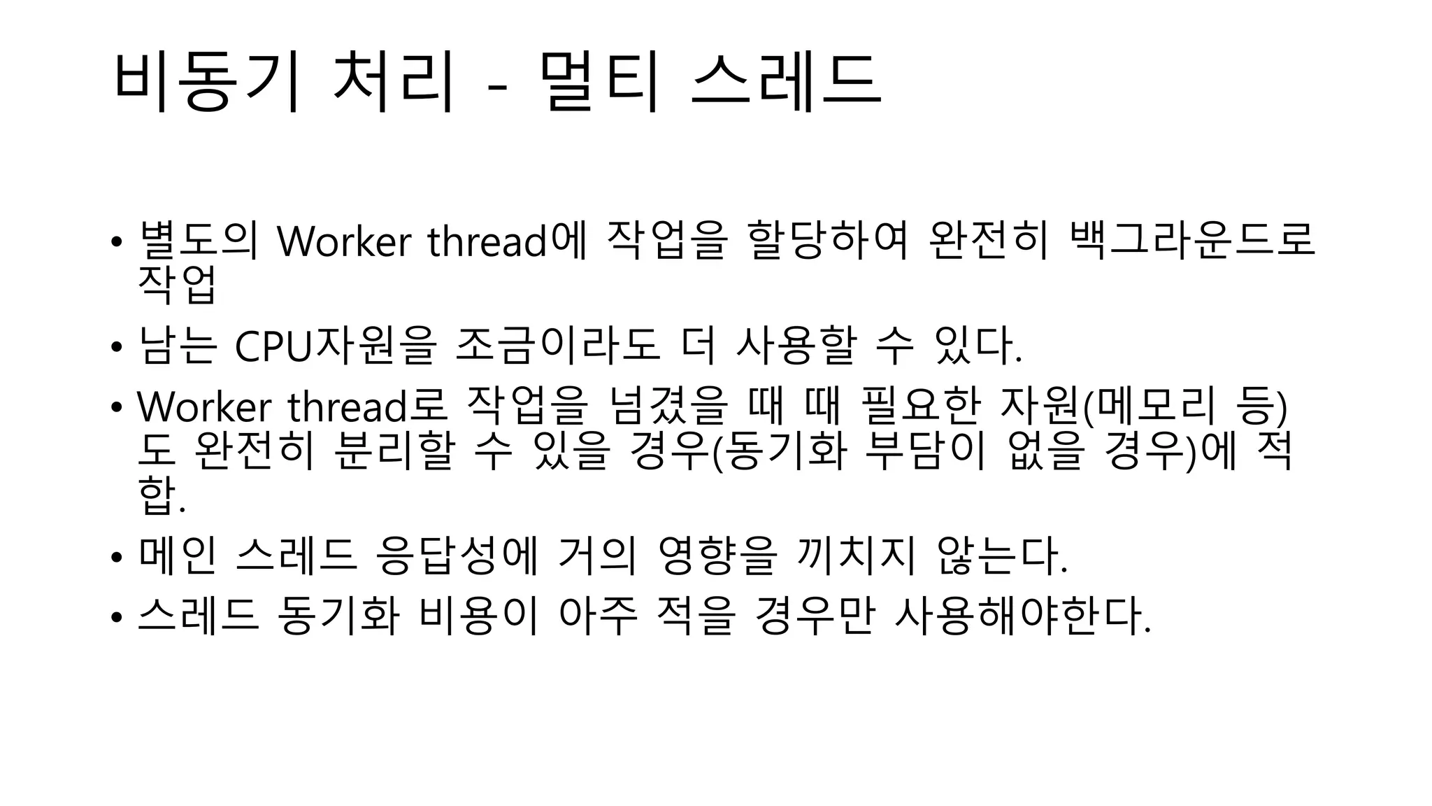 비동기 처리 - 멀티 스레드
• 별도의 Worker thread에 작업을 할당하여 완전히 백그라운드로
작업
• 남는 CPU자원을 조금이라도 더 사용할 수 있다.
• Worker thread로 작업을 넘겼을 때 때 필요한 자원(메모리 등)
도 완전히 분리할 수 있을 경우(동기화 부담이 없을 경우)에 적
합.
• 메인 스레드 응답성에 거의 영향을 끼치지 않는다.
• 스레드 동기화 비용이 아주 적을 경우만 사용해야한다.
 