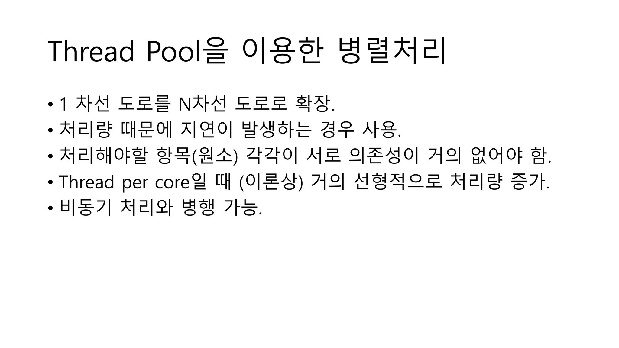 Thread Pool을 이용한 병렬처리
• 1 차선 도로를 N차선 도로로 확장.
• 처리량 때문에 지연이 발생하는 경우 사용.
• 처리해야할 항목(원소) 각각이 서로 의존성이 거의 없어야 함.
• Thread per core일 때 (이론상) 거의 선형적으로 처리량 증가.
• 비동기 처리와 병행 가능.
 
