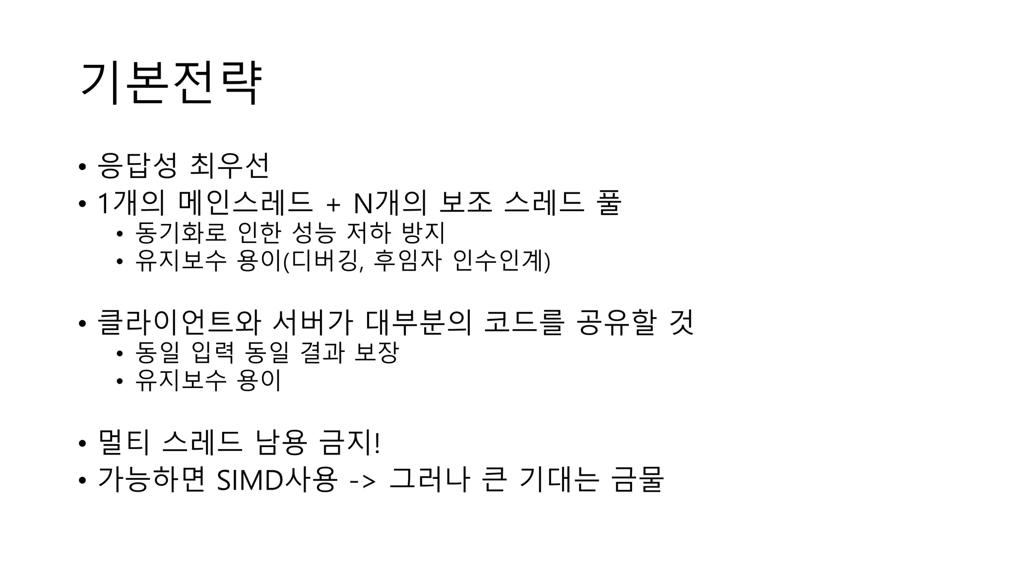기본전략
• 응답성 최우선
• 1개의 메인스레드 + N개의 보조 스레드 풀
• 동기화로 인한 성능 저하 방지
• 유지보수 용이(디버깅, 후임자 인수인계)
• 클라이언트와 서버가 대부분의 코드를 공유할 것
• 동일 입력 동일 결과 보장
• 유지보수 용이
• 멀티 스레드 남용 금지!
• 가능하면 SIMD사용 -> 그러나 큰 기대는 금물
 