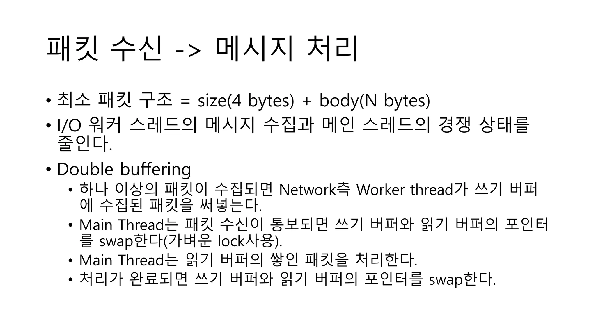 패킷 수신 -> 메시지 처리
• 최소 패킷 구조 = size(4 bytes) + body(N bytes)
• I/O 워커 스레드의 메시지 수집과 메인 스레드의 경쟁 상태를
줄인다.
• Double buffering
• 하나 이상의 패킷이 수집되면 Network측 Worker thread가 쓰기 버퍼
에 수집된 패킷을 써넣는다.
• Main Thread는 패킷 수신이 통보되면 쓰기 버퍼와 읽기 버퍼의 포인터
를 swap한다(가벼운 lock사용).
• Main Thread는 읽기 버퍼의 쌓인 패킷을 처리한다.
• 처리가 완료되면 쓰기 버퍼와 읽기 버퍼의 포인터를 swap한다.
 