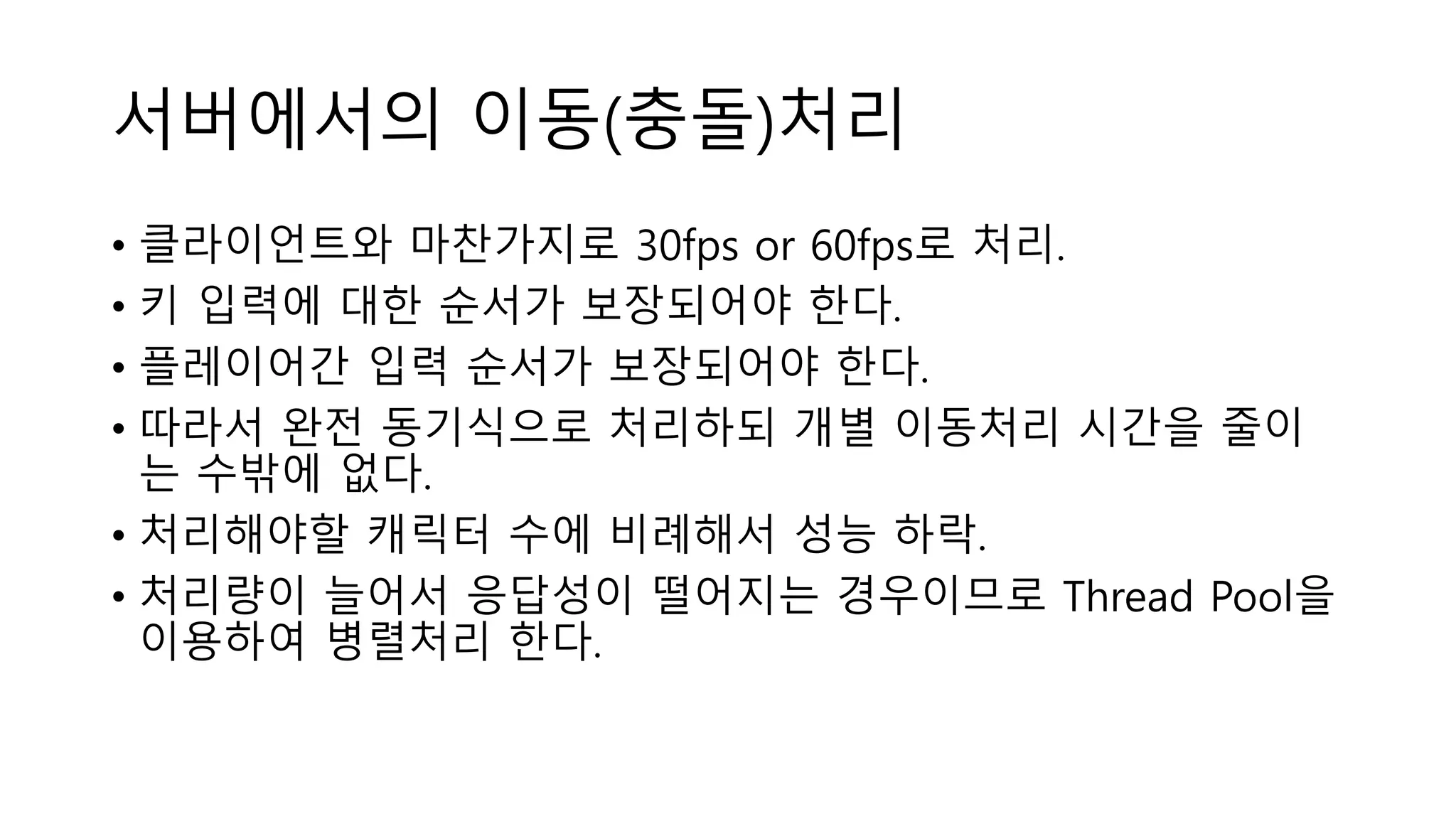 서버에서의 이동(충돌)처리
• 클라이언트와 마찬가지로 30fps or 60fps로 처리.
• 키 입력에 대한 순서가 보장되어야 한다.
• 플레이어간 입력 순서가 보장되어야 한다.
• 따라서 완전 동기식으로 처리하되 개별 이동처리 시간을 줄이
는 수밖에 없다.
• 처리해야할 캐릭터 수에 비례해서 성능 하락.
• 처리량이 늘어서 응답성이 떨어지는 경우이므로 Thread Pool을
이용하여 병렬처리 한다.
 