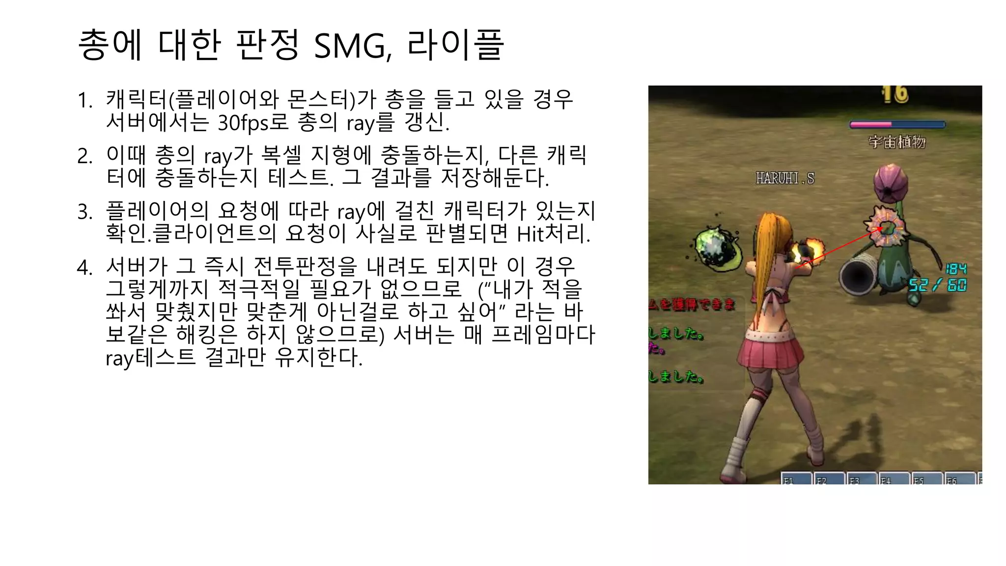 총에 대한 판정 SMG, 라이플
1. 캐릭터(플레이어와 몬스터)가 총을 들고 있을 경우
서버에서는 30fps로 총의 ray를 갱신.
2. 이때 총의 ray가 복셀 지형에 충돌하는지, 다른 캐릭
터에 충돌하는지 테스트. 그 결과를 저장해둔다.
3. 플레이어의 요청에 따라 ray에 걸친 캐릭터가 있는지
확인.클라이언트의 요청이 사실로 판별되면 Hit처리.
4. 서버가 그 즉시 전투판정을 내려도 되지만 이 경우
그렇게까지 적극적일 필요가 없으므로 (“내가 적을
쏴서 맞췄지만 맞춘게 아닌걸로 하고 싶어” 라는 바
보같은 해킹은 하지 않으므로) 서버는 매 프레임마다
ray테스트 결과만 유지한다.
 