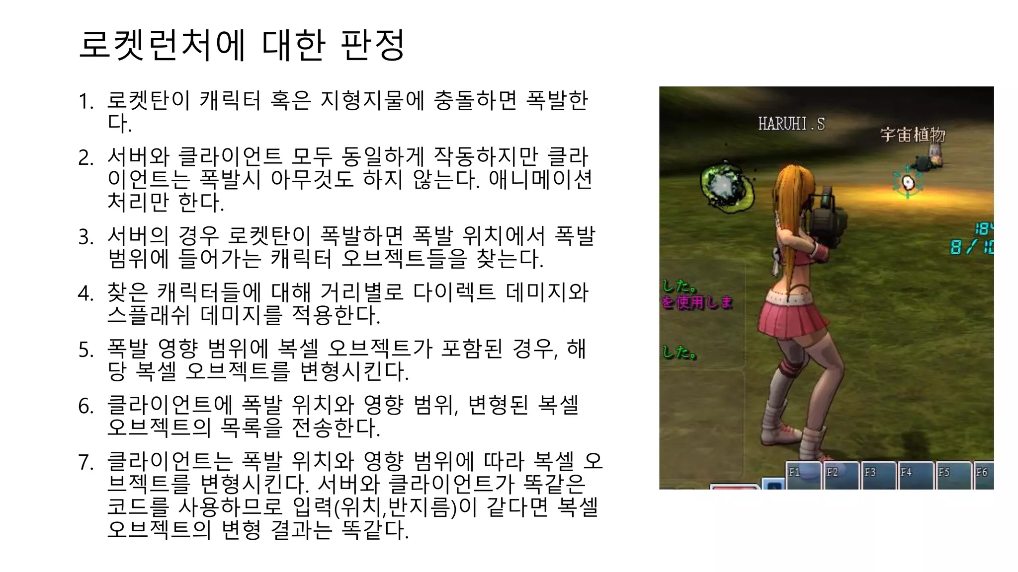 1. 로켓탄이 캐릭터 혹은 지형지물에 충돌하면 폭발한
다.
2. 서버와 클라이언트 모두 동일하게 작동하지만 클라
이언트는 폭발시 아무것도 하지 않는다. 애니메이션
처리만 한다.
3. 서버의 경우 로켓탄이 폭발하면 폭발 위치에서 폭발
범위에 들어가는 캐릭터 오브젝트들을 찾는다.
4. 찾은 캐릭터들에 대해 거리별로 다이렉트 데미지와
스플래쉬 데미지를 적용한다.
5. 폭발 영향 범위에 복셀 오브젝트가 포함된 경우, 해
당 복셀 오브젝트를 변형시킨다.
6. 클라이언트에 폭발 위치와 영향 범위, 변형된 복셀
오브젝트의 목록을 전송한다.
7. 클라이언트는 폭발 위치와 영향 범위에 따라 복셀 오
브젝트를 변형시킨다. 서버와 클라이언트가 똑같은
코드를 사용하므로 입력(위치,반지름)이 같다면 복셀
오브젝트의 변형 결과는 똑같다.
로켓런처에 대한 판정
 