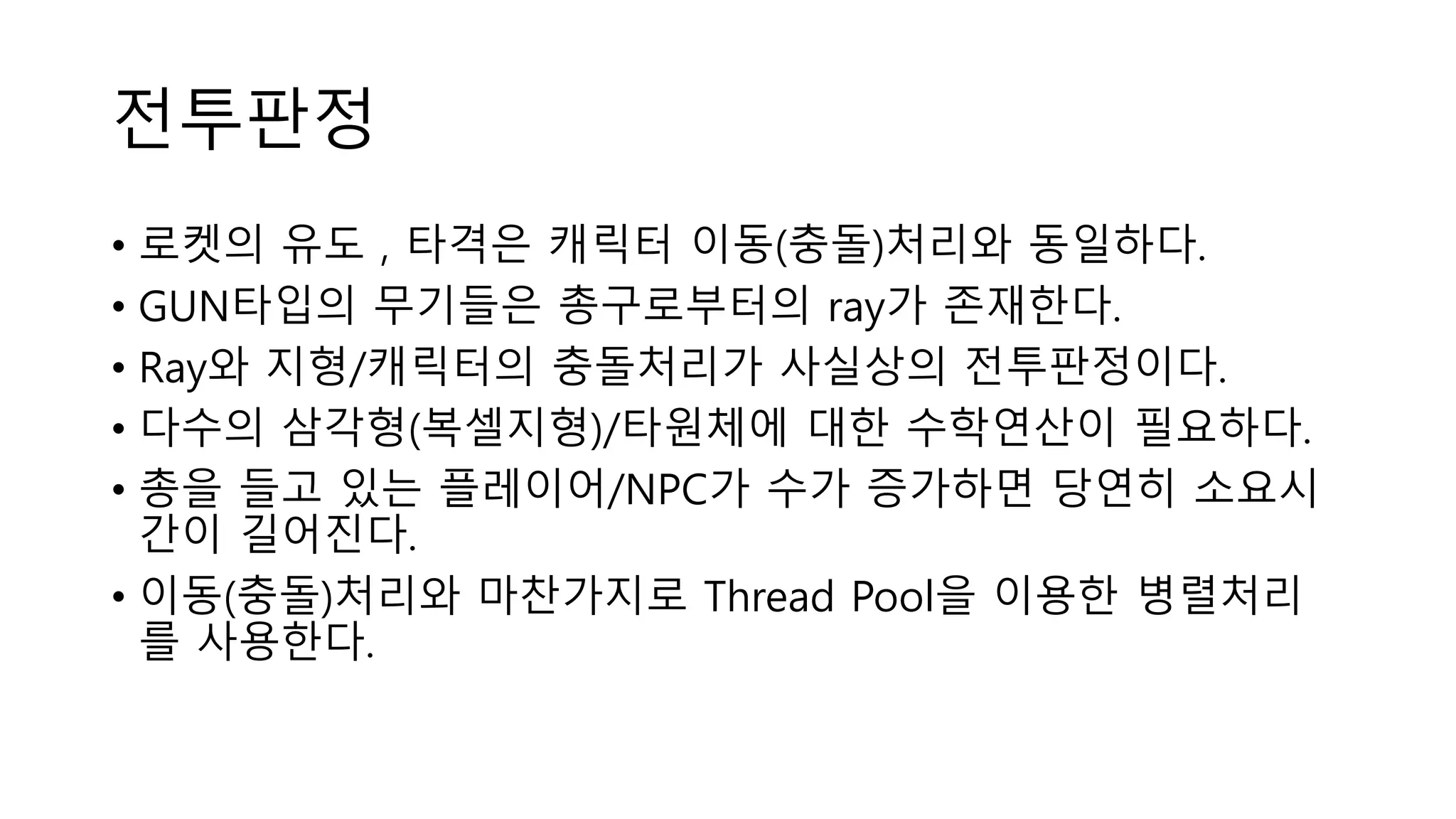 전투판정
• 로켓의 유도 , 타격은 캐릭터 이동(충돌)처리와 동일하다.
• GUN타입의 무기들은 총구로부터의 ray가 존재한다.
• Ray와 지형/캐릭터의 충돌처리가 사실상의 전투판정이다.
• 다수의 삼각형(복셀지형)/타원체에 대한 수학연산이 필요하다.
• 총을 들고 있는 플레이어/NPC가 수가 증가하면 당연히 소요시
간이 길어진다.
• 이동(충돌)처리와 마찬가지로 Thread Pool을 이용한 병렬처리
를 사용한다.
 