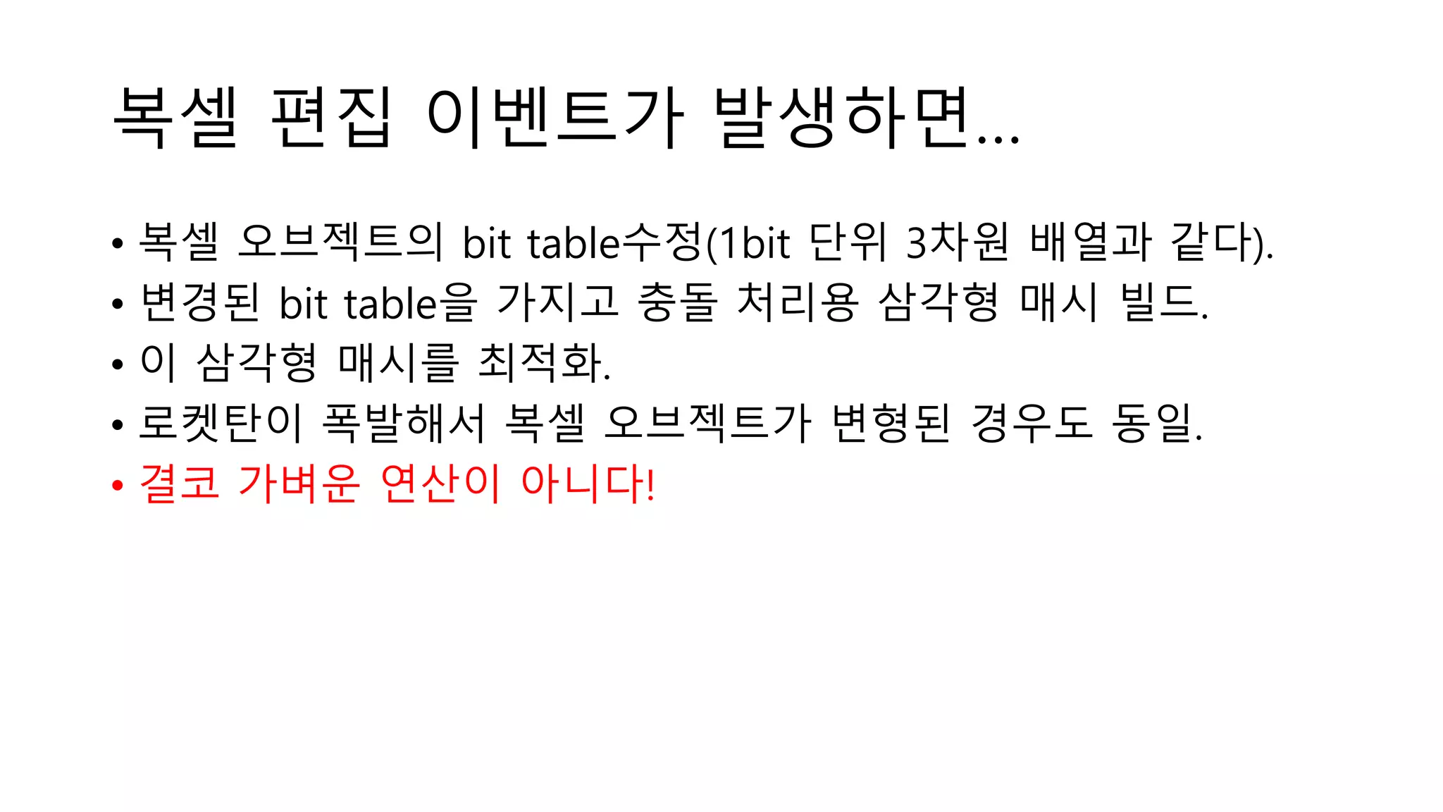 복셀 편집 이벤트가 발생하면…
• 복셀 오브젝트의 bit table수정(1bit 단위 3차원 배열과 같다).
• 변경된 bit table을 가지고 충돌 처리용 삼각형 매시 빌드.
• 이 삼각형 매시를 최적화.
• 로켓탄이 폭발해서 복셀 오브젝트가 변형된 경우도 동일.
• 결코 가벼운 연산이 아니다!
 