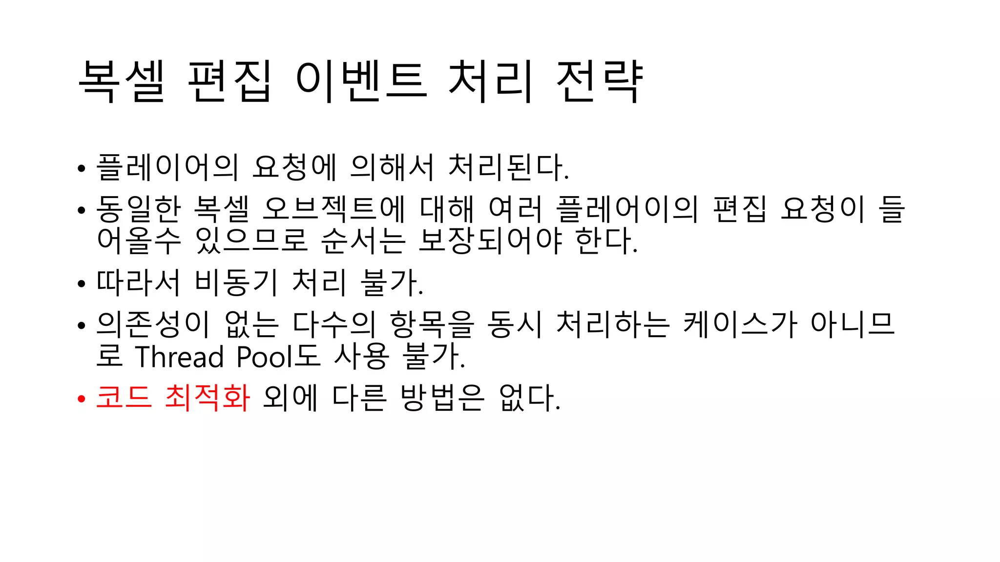 복셀 편집 이벤트 처리 전략
• 플레이어의 요청에 의해서 처리된다.
• 동일한 복셀 오브젝트에 대해 여러 플레어이의 편집 요청이 들
어올수 있으므로 순서는 보장되어야 한다.
• 따라서 비동기 처리 불가.
• 의존성이 없는 다수의 항목을 동시 처리하는 케이스가 아니므
로 Thread Pool도 사용 불가.
• 코드 최적화 외에 다른 방법은 없다.
 