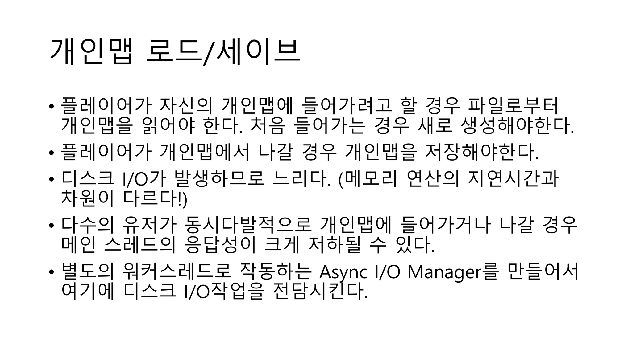 개인맵 로드/세이브
• 플레이어가 자신의 개인맵에 들어가려고 할 경우 파일로부터
개인맵을 읽어야 한다. 처음 들어가는 경우 새로 생성해야한다.
• 플레이어가 개인맵에서 나갈 경우 개인맵을 저장해야한다.
• 디스크 I/O가 발생하므로 느리다. (메모리 연산의 지연시간과
차원이 다르다!)
• 다수의 유저가 동시다발적으로 개인맵에 들어가거나 나갈 경우
메인 스레드의 응답성이 크게 저하될 수 있다.
• 별도의 워커스레드로 작동하는 Async I/O Manager를 만들어서
여기에 디스크 I/O작업을 전담시킨다.
 