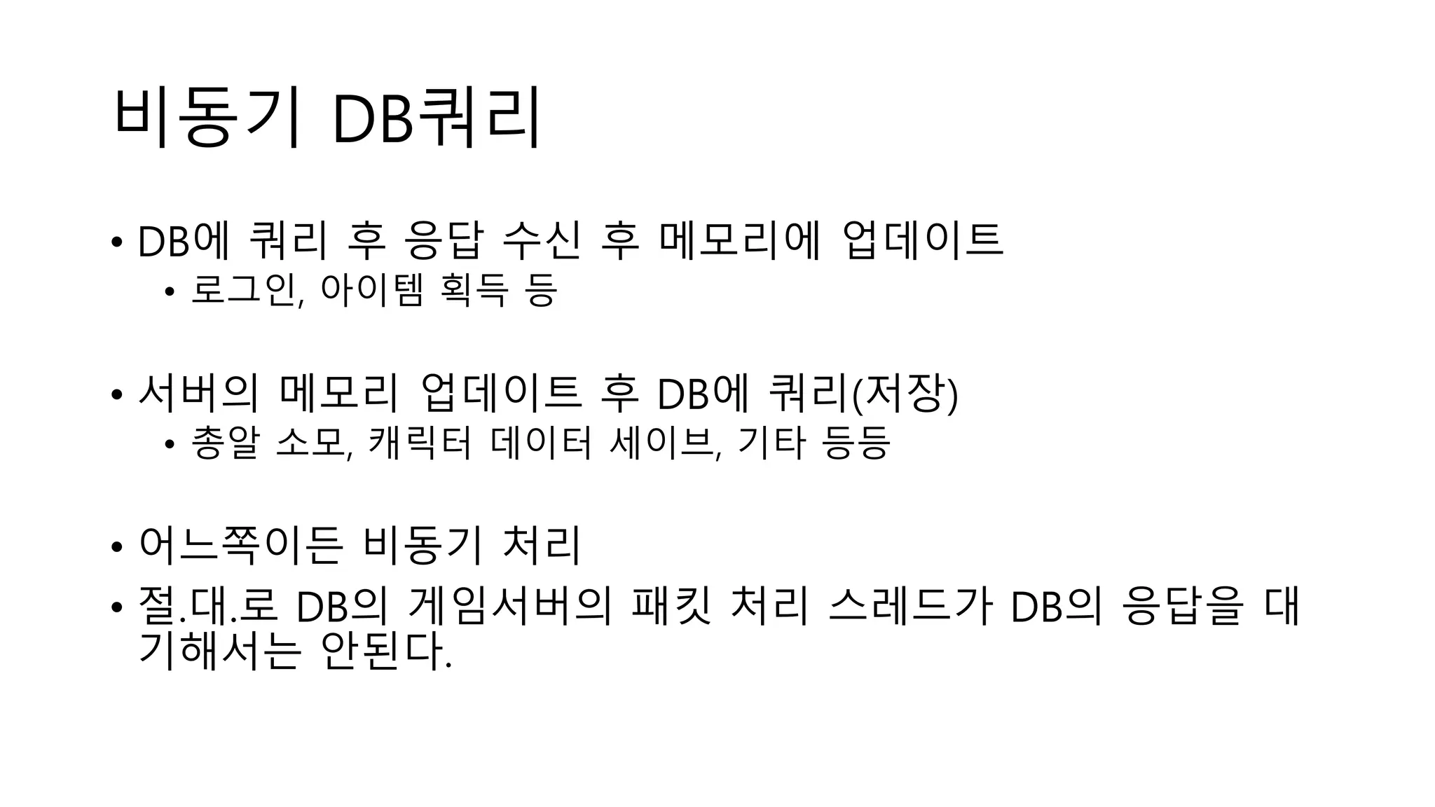 비동기 DB쿼리
• DB에 쿼리 후 응답 수신 후 메모리에 업데이트
• 로그인, 아이템 획득 등
• 서버의 메모리 업데이트 후 DB에 쿼리(저장)
• 총알 소모, 캐릭터 데이터 세이브, 기타 등등
• 어느쪽이든 비동기 처리
• 절.대.로 DB의 게임서버의 패킷 처리 스레드가 DB의 응답을 대
기해서는 안된다.
 