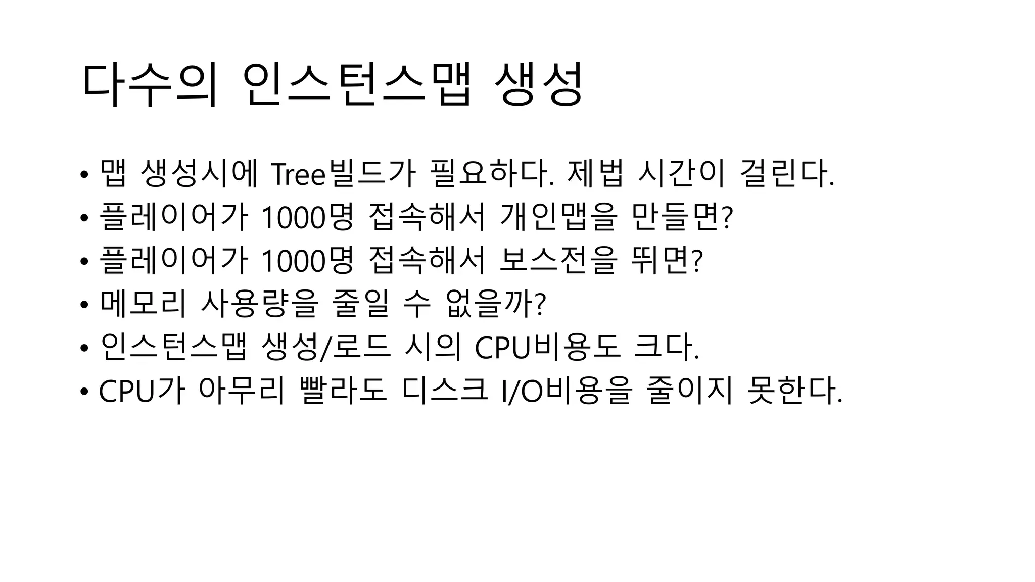 다수의 인스턴스맵 생성
• 맵 생성시에 Tree빌드가 필요하다. 제법 시간이 걸린다.
• 플레이어가 1000명 접속해서 개인맵을 만들면?
• 플레이어가 1000명 접속해서 보스전을 뛰면?
• 메모리 사용량을 줄일 수 없을까?
• 인스턴스맵 생성/로드 시의 CPU비용도 크다.
• CPU가 아무리 빨라도 디스크 I/O비용을 줄이지 못한다.
 