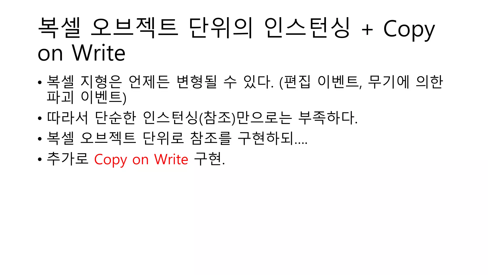 복셀 오브젝트 단위의 인스턴싱 + Copy
on Write
• 복셀 지형은 언제든 변형될 수 있다. (편집 이벤트, 무기에 의한
파괴 이벤트)
• 따라서 단순한 인스턴싱(참조)만으로는 부족하다.
• 복셀 오브젝트 단위로 참조를 구현하되….
• 추가로 Copy on Write 구현.
 