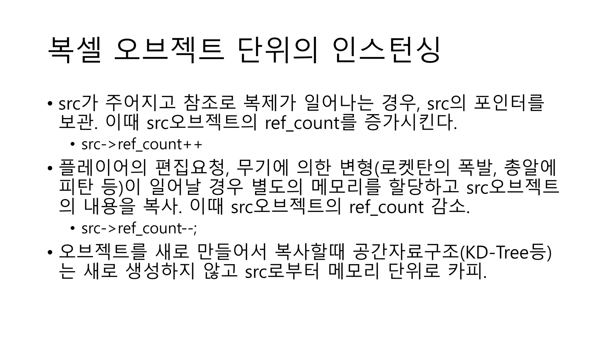 복셀 오브젝트 단위의 인스턴싱
• src가 주어지고 참조로 복제가 일어나는 경우, src의 포인터를
보관. 이때 src오브젝트의 ref_count를 증가시킨다.
• src->ref_count++
• 플레이어의 편집요청, 무기에 의한 변형(로켓탄의 폭발, 총알에
피탄 등)이 일어날 경우 별도의 메모리를 할당하고 src오브젝트
의 내용을 복사. 이때 src오브젝트의 ref_count 감소.
• src->ref_count--;
• 오브젝트를 새로 만들어서 복사할때 공간자료구조(KD-Tree등)
는 새로 생성하지 않고 src로부터 메모리 단위로 카피.
 