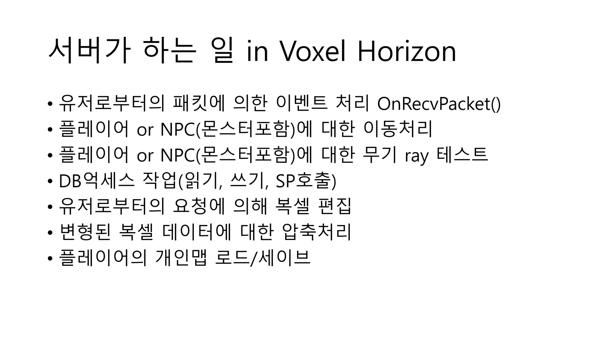 서버가 하는 일 in Voxel Horizon
• 유저로부터의 패킷에 의한 이벤트 처리 OnRecvPacket()
• 플레이어 or NPC(몬스터포함)에 대한 이동처리
• 플레이어 or NPC(몬스터포함)에 대한 무기 ray 테스트
• DB억세스 작업(읽기, 쓰기, SP호출)
• 유저로부터의 요청에 의해 복셀 편집
• 변형된 복셀 데이터에 대한 압축처리
• 플레이어의 개인맵 로드/세이브
 