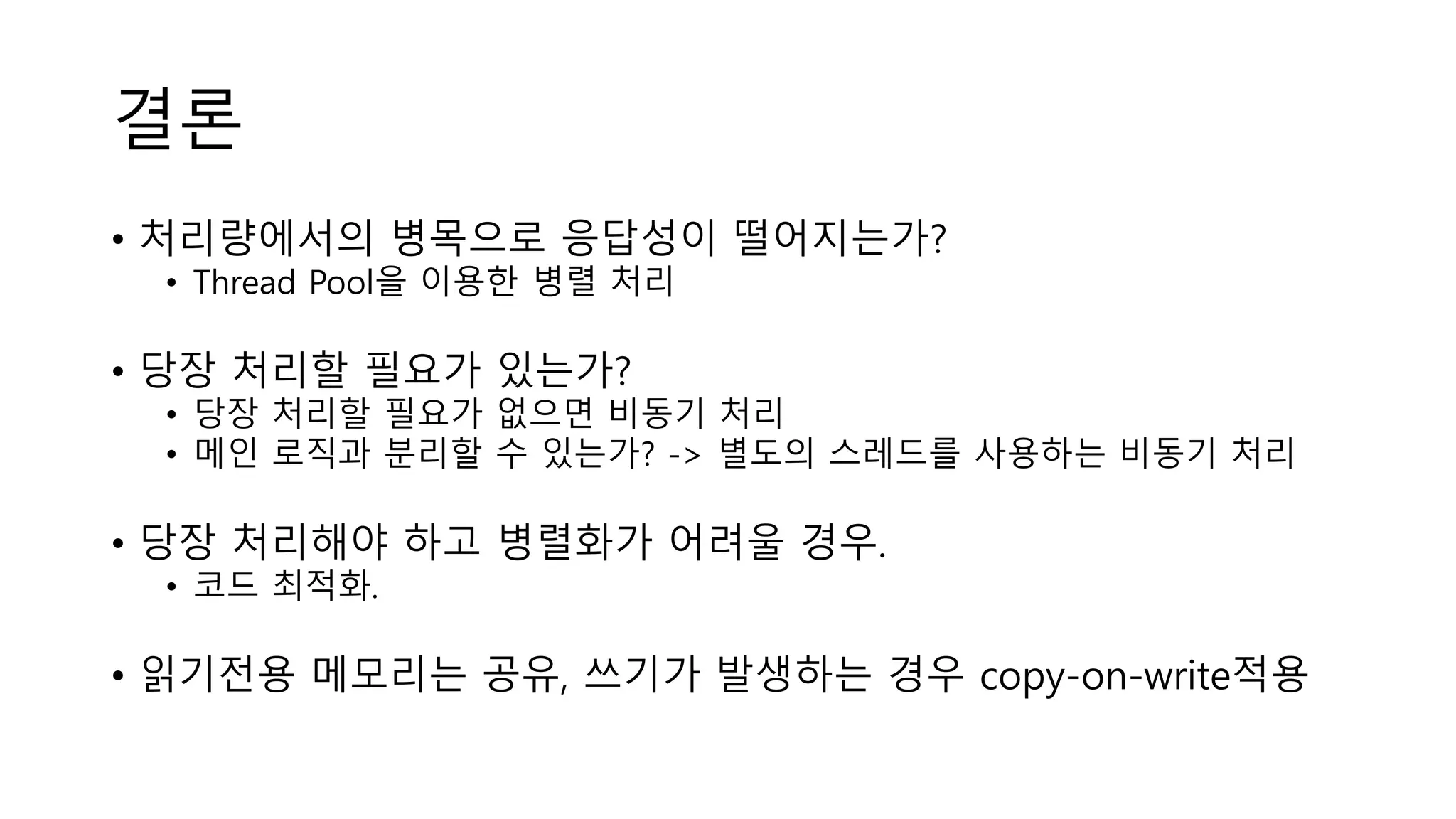 결론
• 처리량에서의 병목으로 응답성이 떨어지는가?
• Thread Pool을 이용한 병렬 처리
• 당장 처리할 필요가 있는가?
• 당장 처리할 필요가 없으면 비동기 처리
• 메인 로직과 분리할 수 있는가? -> 별도의 스레드를 사용하는 비동기 처리
• 당장 처리해야 하고 병렬화가 어려울 경우.
• 코드 최적화.
• 읽기전용 메모리는 공유, 쓰기가 발생하는 경우 copy-on-write적용
 